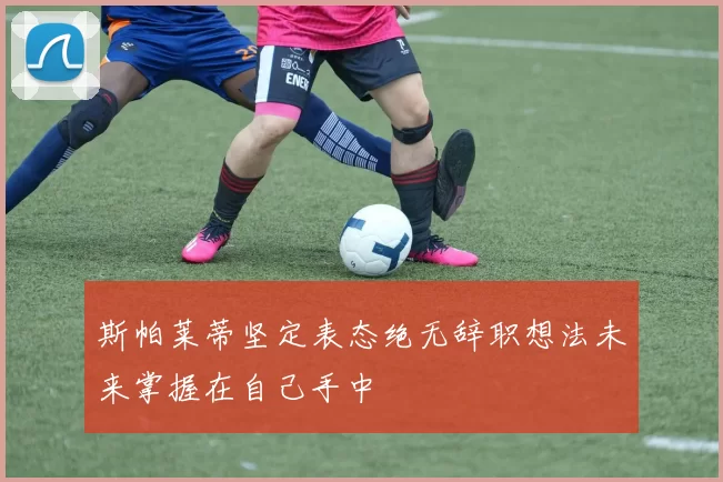 斯帕莱蒂坚定表态绝无辞职想法未来掌握在自己手中