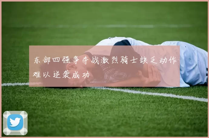 东部四强争夺战激烈骑士缺乏动作难以逆袭成功