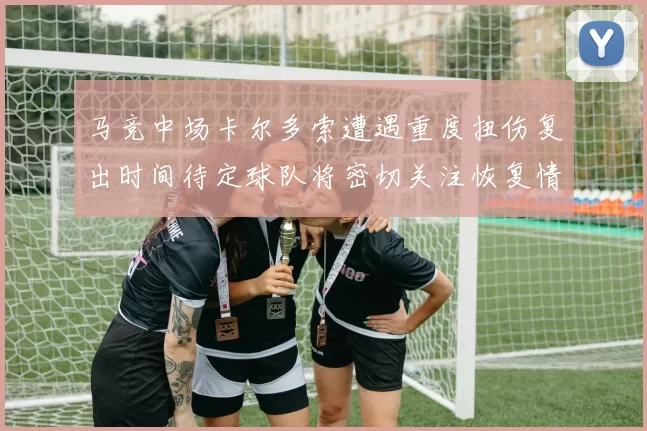马竞中场卡尔多索遭遇重度扭伤复出时间待定球队将密切关注恢复情况