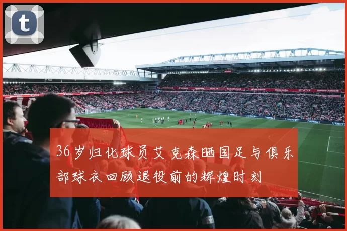 36岁归化球员艾克森晒国足与俱乐部球衣回顾退役前的辉煌时刻