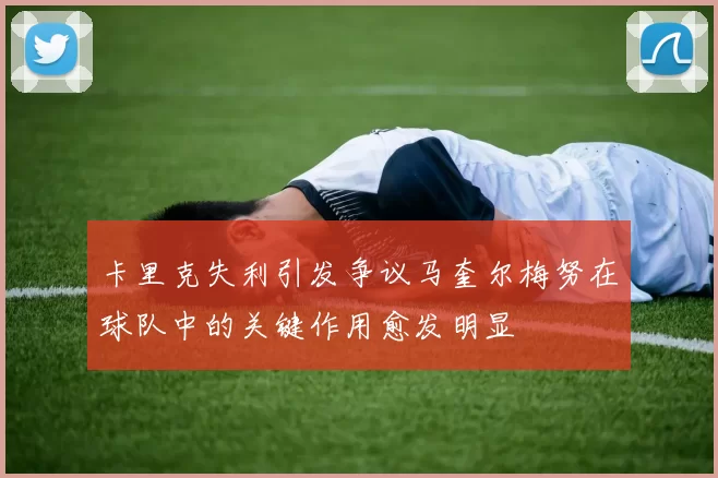 卡里克失利引发争议马奎尔梅努在球队中的关键作用愈发明显