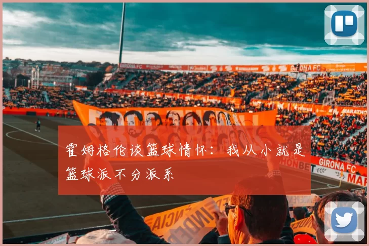 霍姆格伦谈篮球情怀：我从小就是篮球派不分派系