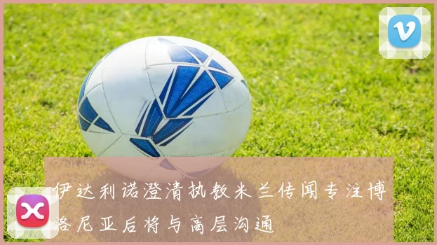 伊达利诺澄清执教米兰传闻专注博洛尼亚后将与高层沟通