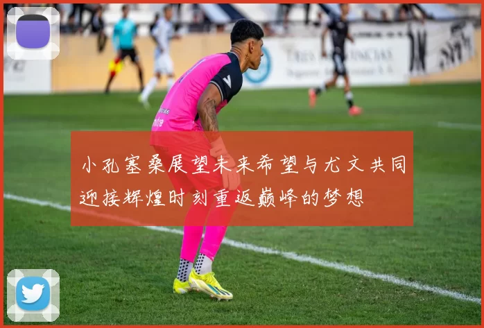 小孔塞桑展望未来希望与尤文共同迎接辉煌时刻重返巅峰的梦想