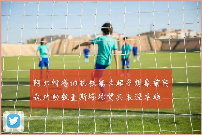 阿尔特塔的执教能力超乎想象前阿森纳助教奎斯塔称赞其表现卓越