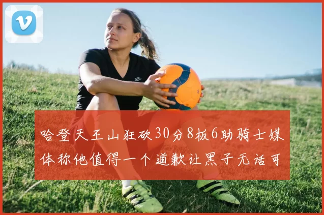 哈登天王山狂砍30分8板6助骑士媒体称他值得一个道歉让黑子无话可说