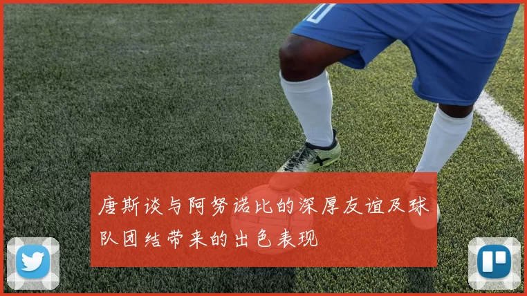 唐斯谈与阿努诺比的深厚友谊及球队团结带来的出色表现