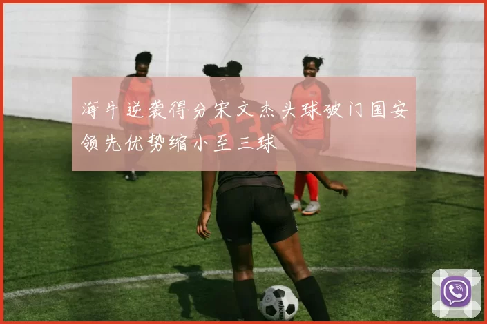 海牛逆袭得分宋文杰头球破门国安领先优势缩小至三球
