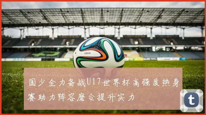 国少全力备战U17世界杯高强度热身赛助力阵容磨合提升实力