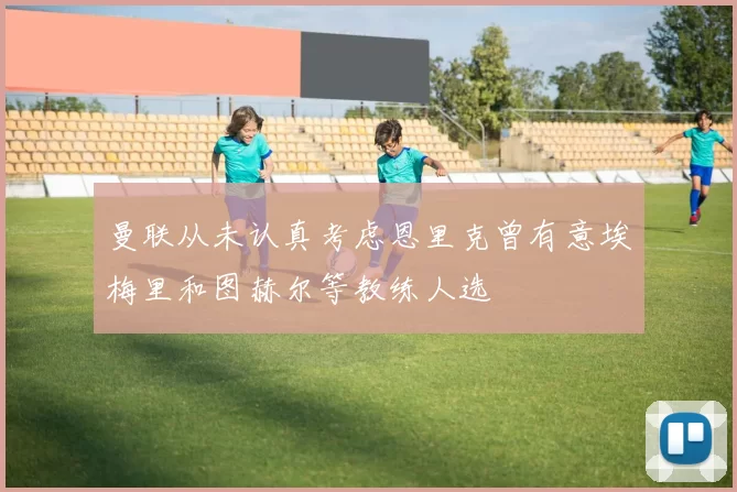 曼联从未认真考虑恩里克曾有意埃梅里和图赫尔等教练人选