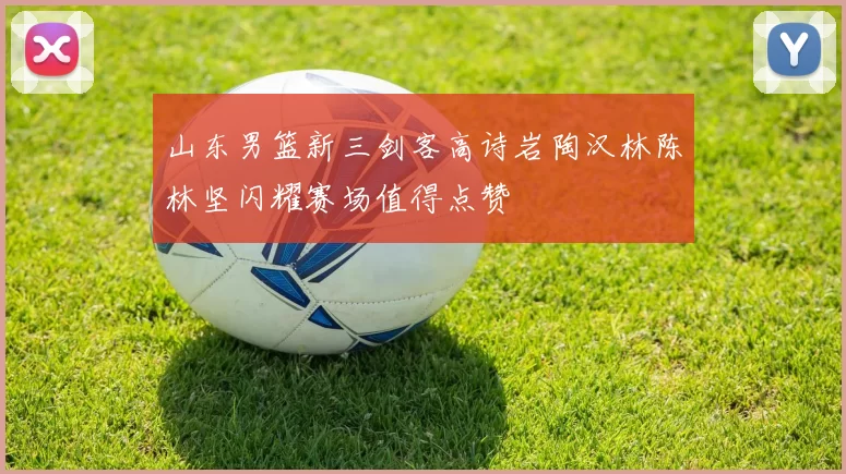 山东男篮新三剑客高诗岩陶汉林陈林坚闪耀赛场值得点赞