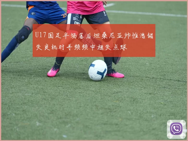 U17国足半场落后坦桑尼亚帅惟浩错失良机对手频频中框失点球